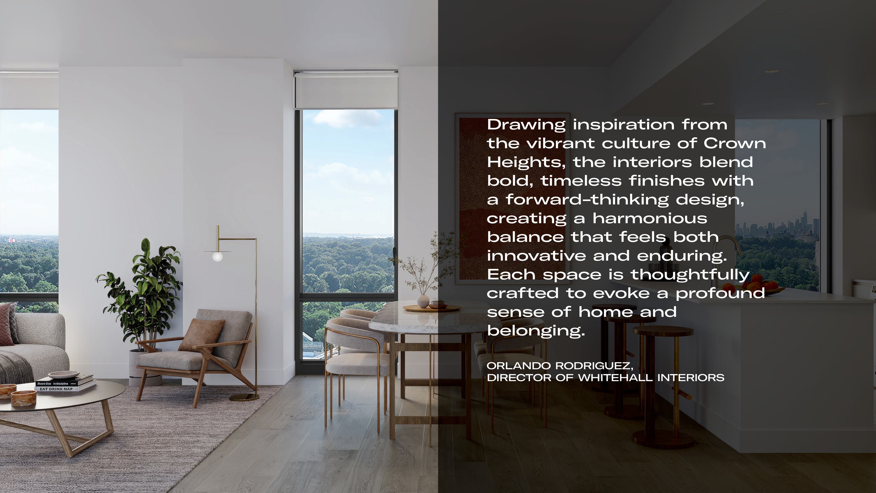 "Drawing inspiration from the vibrant culture of Crown Heights, the interiors blend bold, timeless finishes with a forward-thinking design, creating a harmonious balance that feels both innovative and enduring. Each space is thoughtfully crafted to evoke a profound sense of home and belonging." — Orlando Rodriguez, Director of Whitehall Interiors - The image showcases a bright, modern apartment interior with floor-to-ceiling windows, contemporary furnishings, and a seamless blend of natural light and warm textures.